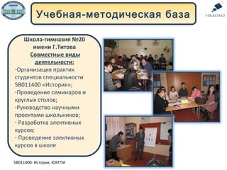 Учебная-методическая база
Школа-гимназия №20
имени Г.Титова
Совместные виды
деятельности:
-Организация практик
студентов специальности
5В011400 «История»;
-Проведение семинаров и
круглых столов;
-Руководство научными
проектами школьников;
- Разработка элективных
курсов;
- Проведение элективных
курсов в школе
5В011400- История, ЮКГПИ
 