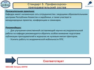 Положительная практика:
Кафедра имеет налаженную сеть сотрудничества с ведущими образовательными
центрами Республики Казахстан и зарубежья, а также участвует в
международных проектах, конференциях и семинарах.
Рекомендации:
- Для улучшения качественной составляющей научно-исследовательской
работы на кафедре рекомендуется обратить особое внимание подготовке
публикации преподавателей в журналах не нулевым импакт-фактором.
- Усилить работу по академической мобильности ППС.
Стандарт 5. Профессорско-
преподавательский состав
Соответствует
5В011400- История, ЮКГПИ
 