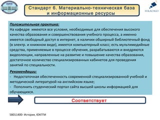 Положительная практика:
На кафедре имеются все условия, необходимые для обеспечения высокого
качества образования и совершенствования учебного процесса, а именно
имеется свободный доступ в интернет, в наличии обширный библиотечный фонд
(в электр. и книжном виде), имеется компьютерный класс; есть мультимедийные
средства, применяемые в процессе обучения, разрабатываются и внедряются
видеолекции, направленные на развитие и повышение качества образования,
достаточное количество специализированных кабинетов для проведения
занятий по специальности.
Рекомендации:
- Недостаточная обеспеченность современной специализированной учебной и
методической литературой на английском языке;
- Пополнить студенческий портал сайта высшей школы информацией для
обучающихся.
Стандарт 6. Материально-техническая база
и информационные ресурсы
Соответствует
5В011400- История, ЮКГПИ
 