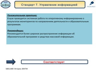 Стандарт 7. Управление информацией
Положительная практика:
В вузе проводится системная работа по оперативному информированию о
результатах мониторингов по направлениям деятельности и образовательным
программам.
Рекомендации:
Рекомендуется более широкое распространение информации об
образовательной программе в средствах массовой информации.
Соответствует
5В011400- История, ЮКГПИ
 