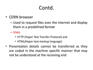 Contd.
• CERN browser
– Used to request files over the internet and display
them in a predefined format
– Uses
• HTTP (Hyper Text Transfer Protocol) and
• HTML(Hyper text markup language)
• Presentation details cannot be transferred as they
are coded in the machine specific manner that may
not be understood at the receiving end
 