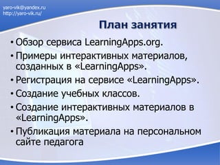 • Обзор сервиса LearningApps.org.
• Примеры интерактивных материалов,
созданных в «LearningApps».
• Регистрация на сервисе «LearningApps».
• Создание учебных классов.
• Создание интерактивных материалов в
«LearningApps».
• Публикация материала на персональном
сайте педагога
yaro-vik@yandex.ru
http://yaro-vik.ru/
 
