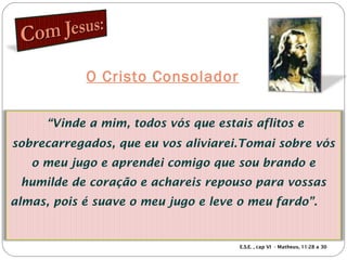 O Cristo Consolador
“Vinde a mim, todos vós que estais aflitos e
sobrecarregados, que eu vos aliviarei.Tomai sobre vós
o meu jugo e aprendei comigo que sou brando e
humilde de coração e achareis repouso para vossas
almas, pois é suave o meu jugo e leve o meu fardo”.
E.S.E. , cap VI - Matheus, 11:28 a 30
 