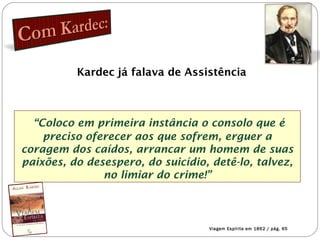 Kardec já falava de Assistência
“Coloco em primeira instância o consolo que é
preciso oferecer aos que sofrem, erguer a
coragem dos caídos, arrancar um homem de suas
paixões, do desespero, do suicídio, detê-lo, talvez,
no limiar do crime!”
Viagem Espírita em 1862 / pág. 65
 