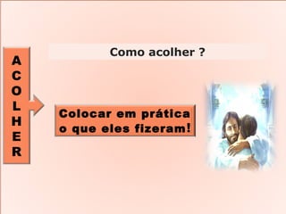 A
C
O
L
H
E
R
Como acolher ?
Colocar em prática
o que eles fizeram!
 