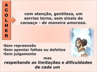 A
C
O
L
H
E
R
•Sem repreensão
•Sem apontar falhas ou defeitos
•Sem julgamento
mas
respeitando as limitações e dificuldades
de cada um
com atenção, gentileza, um
sorriso terno, sem sinais de
cansaço - de maneira amorosa.
 