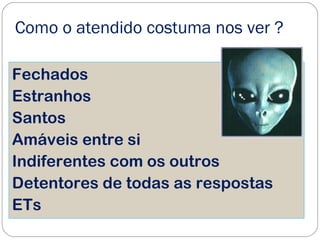 Como o atendido costuma nos ver ?
Fechados
Estranhos
Santos
Amáveis entre si
Indiferentes com os outros
Detentores de todas as respostas
ETs
 