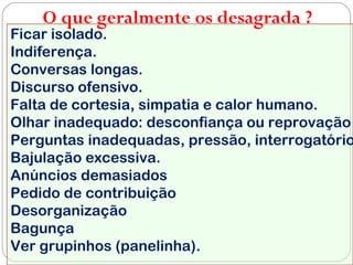 Ficar isolado.
Indiferença.
Conversas longas.
Discurso ofensivo.
Falta de cortesia, simpatia e calor humano.
Olhar inadequado: desconfiança ou reprovação
Perguntas inadequadas, pressão, interrogatório
Bajulação excessiva.
Anúncios demasiados
Pedido de contribuição
Desorganização
Bagunça
Ver grupinhos (panelinha).
O que geralmente os desagrada ?
 