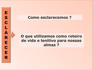 E
S
C
L
A
R
E
C
E
R
O que utilizamos como roteiro
de vida e lenitivo para nossas
almas ?
Como esclarecemos ?
 