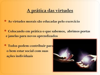 A prática das virtudes
 As virtudes morais são educadas pelo exercício
 Colocando em prática o que sabemos, abrimos portas
e janelas para novos aprendizados
 Todos podem contribuir para
o bem estar social com suas
ações individuais
 