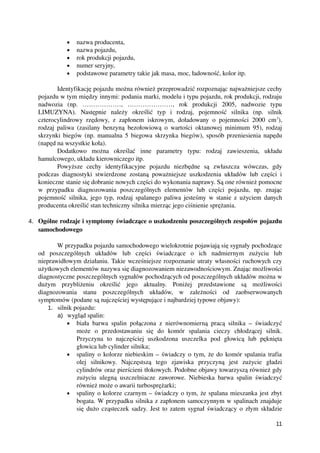 • nazwa producenta,
• nazwa pojazdu,
• rok produkcji pojazdu,
• numer seryjny,
• podstawowe parametry takie jak masa, moc, ładowność, kolor itp.
Identyfikację pojazdu można również przeprowadzić rozpoznając najważniejsze cechy
pojazdu w tym między innymi: podania marki, modelu i typu pojazdu, rok produkcji, rodzaju
nadwozia   (np.   ………………,   …………………,   rok   produkcji   2005,   nadwozie   typu
LIMUZYNA).   Następnie   należy   określić   typ   i   rodzaj,   pojemność   silnika   (np.   silnik
czterocylindrowy rzędowy, z zapłonem iskrowym, doładowany o pojemności 2000 cm3
),
rodzaj paliwa (zasilany benzyną bezołowiową o wartości oktanowej minimum 95), rodzaj
skrzynki biegów (np. manualna 5 biegowa skrzynka biegów), sposób przeniesienia napędu
(napęd na wszystkie koła).
Dodatkowo   można   określać   inne   parametry   typu:   rodzaj   zawieszenia,   układu
hamulcowego, układu kierowniczego itp.
Powyższe   cechy   identyfikacyjne   pojazdu   niezbędne   są   zwłaszcza   wówczas,   gdy
podczas diagnostyki stwierdzone zostaną poważniejsze uszkodzenia układów lub części i
konieczne stanie się dobranie nowych części do wykonania naprawy. Są one również pomocne
w   przypadku   diagnozowania   poszczególnych   elementów   lub   części   pojazdu,   np.   znając
pojemność silnika, jego typ, rodzaj spalanego paliwa jesteśmy w stanie z użyciem danych
producenta określić stan techniczny silnika mierząc jego ciśnienie sprężania.
4. Ogólne rodzaje i symptomy świadczące o uszkodzeniu poszczególnych zespołów pojazdu
samochodowego
W przypadku pojazdu samochodowego wielokrotnie pojawiają się sygnały pochodzące
od   poszczególnych   układów   lub   części   świadczące   o   ich   nadmiernym   zużyciu   lub
nieprawidłowym działaniu. Takie wcześniejsze rozpoznanie utraty własności ruchowych czy
użytkowych elementów nazywa się diagnozowaniem niezawodnościowym. Znając możliwości
diagnostyczne poszczególnych sygnałów pochodzących od poszczególnych układów można w
dużym   przybliżeniu   określić   jego   aktualny.   Poniżej   przedstawione   są   możliwości
diagnozowania   stanu   poszczególnych   układów,   w   zależności   od   zaobserwowanych
symptomów (podane są najczęściej występujące i najbardziej typowe objawy):
1. silnik pojazdu:
a) wygląd spalin:
• biała barwa spalin połączona z nierównomierną pracą silnika – świadczyć
może   o   przedostawaniu   się   do   komór   spalania   cieczy   chłodzącej   silnik.
Przyczyna   to   najczęściej   uszkodzona   uszczelka   pod   głowicą   lub   pęknięta
głowica lub cylinder silnika;
• spaliny o kolorze niebieskim – świadczy o tym, że do komór spalania trafia
olej   silnikowy.   Najczęstszą   tego   zjawiska   przyczyną   jest   zużycie   gładzi
cylindrów oraz pierścieni tłokowych. Podobne objawy towarzyszą również gdy
zużyciu ulegną uszczelniacze zaworowe. Niebieska barwa spalin świadczyć
również może o awarii turbosprężarki;
• spaliny o kolorze czarnym – świadczy o tym, że spalana mieszanka jest zbyt
bogata. W przypadku silnika z zapłonem samoczynnym w spalinach znajduje
się dużo cząsteczek sadzy. Jest to zatem sygnał świadczący o złym składzie
11
 