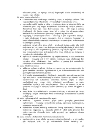 mieszanki   palnej,   co   wymaga   dalszej   diagnostyki   układu   uzależnionej   od
rodzaju i typu silnika;
b) układ smarowania silnika:
• czarna barwa oleju silnikowego – świadczy o tym, że olej ulega spaleniu. Taki
olej stracił już swoje właściwości i powinien być wymieniany na nowy;
• zauważalne opiłki metalu w oleju – świadczą o tym, że elementy, które są
smarowane przez olej ulegają wzajemnemu ścieraniu (np. zużycie panewek).
Zauważenie   tego   typu   oleju   dyskwalifikuje   olej   i   filtr   oleju   z   dalszej
eksploatacji,   ale   bardzo   często   sama   ich   wymiana   jest   niewystarczająca,
ponieważ nie została usunięta główna przyczyna ich powstawania;
• olej mętny, o zmienionym kolorze – świadczy o tym, iż powstała emulsja  
z   oleju   silnikowego   i   cieczy   chłodzącej.   Jest   to   symptom   świadczący   o
nieszczelności układu chłodzenia, bardzo często związany jest z uszkodzeniem
uszczelki pod głowicą;
• nadmierne zużycie oleju przez silnik – producent silnika podaje, jaka ilość
oleju może być zużywana przez silnik przy normalnej eksploatacji. Jeżeli silnik
zużywa większą ilość oleju to należy sprawdzić, czy olej nie wycieka z silnika.
Inną przyczyną tego stanu jest spalanie oleju przez silnik, co jest związane z
zużyciem pierścieni tłokowych;
• zbyt niskie ciśnienie oleju (zapalanie się lampki kontrolnej układu smarowania
silnika)   –   związane   jest   z   zbyt   niskim   poziomem   oleju   silnikowego   lub
zużyciem   oleju   silnikowego.   Inną   możliwą   przyczyną   jest   uszkodzenie
elementów układu smarowania silnika;
c) układ chłodzenia silnika:
• widoczne pęcherze w płynie chłodzącym – przyczyną jest przedostawanie się
spalin do układu chłodzenia. Spowodowane to jest uszkodzeniem uszczelki pod
głowicą lub odkształceniem głowicy;
• zbyt wysoka temperatura cieczy chłodzącej – najczęściej spowodowana jest ona
zbyt małą ilością cieczy chłodzącej w układzie. Może to być również objaw
niesprawności   lub   uszkodzenia   termostatu.   Równie   często   to   objaw
niewłaściwej   pracy   pompy   cieczy   chłodzącej   spowodowanej   np.   przez
niewłaściwą regulację paska napędu pompy.   Zdarza się również, iż jest to
symptom świadczący o zanieczyszczeniu chłodnicy np. błotem lub pyłem z
drogi;
• mętny kolor cieczy chłodzącej – symptom świadczący o mieszaniu się cieczy
chłodzącej z olejem silnikowym. Może to świadczyć o uszkodzeniu uszczelki
pod głowicą;
d) układ zapłonowy (silnik z zapłonem iskrowym):
• widoczne   i   słyszalne   przeskoki   prądu   (iskry)   pomiędzy   przewodami
zapłonowymi – świadczą o uszkodzeniu izolacji, najczęściej mechanicznym,
przewodów zapłonowych;
• niewłaściwa przerwa pomiędzy elektrodami świecy zapłonowej – świadczy o
możliwości   wypalenia   się   materiału   elektrody   (zbyt   duża   przerwa)   lub
zanieczyszczeniu   elektrody   (zbyt   mała   przerwa)   np.   spalonym   olejem
silnikowym; 
e) układ zasilania silnika (silnik z zapłonem samoczynnym):
• nierównomierna praca silnika na poszczególnych cylindrach – w przypadku,
gdy   występuje   tylko   tuż   po   uruchomieniu   silnika,   świadczy   to  
12
 