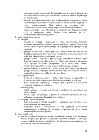 o niesprawności świec żarowych. W przypadku utrzymywania się objawów po
nagrzaniu silnika możliwe jest uszkodzenie elementów układu wtryskowego
np. wtryskiwaczy;
• trudności w uruchomieniu silnika, a po uruchomieniu nierówna praca – bardzo
często to objaw nieszczelności układu zasilania w paliwo. Równie często jest to
objaw   zanieczyszczenia   filtra   paliwa,   co   związane   jest  
z utrudnionym dostarczaniem paliwa do pozostałych elementów układu;
• czarny kolor spalin – spowodowane jest to spalaniem zbyt bogatej mieszanki,
czyli   złe   dawkowanie   paliwa.   Bardzo   często   związane   jest   to  
z uszkodzeniem wtryskiwaczy paliwa;
2. układ przeniesienia napędu:
a) sprzęgło:
• ślizganie   się   sprzęgła   –   najczęściej   to   objaw   złej   regulacji   elementów
sterowania sprzęgłem lub zużyciem sprężyny dociskowej sprzęgła. Może to być
również objaw zużycia mechanicznego lub cieplnego tarczy sprzęgła lub jej
zaolejenia;
• sprzęgło   nie   rozłącza   –   częstą   przyczyną   takiego   stanu   jest   niewłaściwie
działający mechanizm sterowania pracą sprzęgła lub uszkodzenie tarczy (np.
rozklejenie okładziny lub zwichrowanie tarczy);
• sprzęgło szarpie – najczęstszą przyczyną jest uszkodzenie tłumików drgań
skrętnych (sprężyn), ale także może to być objaw zacierania się wielowypustu
tarczy   sprzęgła   na   wałku   sprzęgłowym.   Takie   objawy   będą   również
symptomem nieprawidłowej pracy układu uruchamiającego sprzęgło;
• sprzęgło hałasuje – najczęściej to objaw uszkodzenia łożyska wyciskowego
sprzęgła lub docisku sprzęgła. Jeżeli hałas ten ustaje po wciśnięciu pedału to
należy dalszej diagnozie poddać łożysko wyciskowe;
b) skrzynka biegów:
• Trudności w włączaniu biegów – może to być związane z nieprawidłowym
działaniem sprzęgła, uszkodzeniem układu sterowania skrzynką biegów;
• Biegi samoczynnie „wyskakują” – związane jest to głównie z uszkodzeniem
elementów mechanizmu wodzików;
c) most napędowy:
• Hałaśliwa praca – związana jest głównie z niewłaściwym ustawieniem luzu
międzyzębnego;
• Wycieki oleju – związane jest to głównie z rozszczelnieniem mostu np. przez
uszkodzony uszczelniacz lub pęknięciem obudowy;
d) przeguby i półosie napędowe:
• stuki dochodzące z pobliża przegubów – najczęściej spowodowane są one
przez nadmierny luz w przegubie;
• skrzywienie   półosi   –   spowodowane   jest   ono   najczęściej   uszkodzeniem
mechanicznym,   a   objawia   się   drganiami   przenoszącymi   się   z   układu
napędowego na nadwozie pojazdu;
3. układ hamulcowy:
a) niewłaściwa długość drogi hamowania – niewłaściwa wartość drogi hamowania
pojazdu związana jest głównie ze zużyciem elementów ciernych. Możliwe jest
również   uszkodzenie   pompy  hamulcowej   lub   elementów   uruchamiających  np.
tłoczków lub zacisków hamulcowych;
13
 
