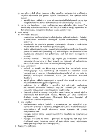 b) niewłaściwy skok jałowy i czynny pedału hamulca – związane jest to głównie z
zużyciem elementów (np. pompy, bębnów hamulcowych) lub zapowietrzeniem
układu: 
• wycieki płynu z układu – to objaw nieszczelności układu hydraulicznego. Jego
zdiagnozowanie ma bardzo duże znaczenie dla działania całego układu;
c) zużyty płyn hamulcowy – płyn eksploatowany przez zbyt długi okres czasu. Płyn
hamulcowy może również zawierać zbyt dużą ilość wody w swojej objętości co ma
duże znaczenie na skuteczność działania układu hamulcowego;
4. układ jezdny:
a) zawieszenie pojazdu:
• przenoszenie nierówności nawierzchni drogi na nadwozie pojazdu – świadczy
o   uszkodzeniu   elementów   tłumiących   drgania   (amortyzatory,   elementy
gumowe);
• przechylanie   się   nadwozia   podczas   pokonywania   zakrętów   –   uszkodzenie
drążka stabilizatora lub elementów go mocujących;
• stuki w układzie zawieszenia – najczęściej powodują je uszkodzenia elementów
gumowych zawieszenia (nadmierny luz), niekiedy spotykane jest odkształcenie
mechaniczne   elementów   lub   poluzowanie   śrub   lub   nitów   mocujących   w
układzie;
• przechył   nadwozia   –   powodem   tego   objawu   jest   uszkodzenie   elementów
utrzymujących nadwozie w danej pozycji, np. pęknięcie lub odkształcenie
resora, uszkodzenie mieszków zawieszenia pneumatycznego;
b) układ kierowniczy:
• trudności w obrocie koła kierownicy – możliwe jest   uszkodzenie układu
wspomagającego   układ   kierowniczy   lub   ocieranie   się   elementów   układu
kierowniczego o elementy podwozia/nadwozia pojazdu lub też zbyt mały luz
pomiędzy   ruchomymi   elementami   układu   (np.   zapieczenie   końcówek
drążków);
• wycieli płynu z układu wspomagania – najczęściej na skutek rozszczelnienia
połączeń układu lub też pęknięcia przewodu;
• nadmierny   luz   w   układzie   –   powodem   jest   najczęściej   mechaniczne
odkształcenie   elementów   końcówek   drążków   kierowniczych   lub   innych
elementów połączonych w sposób ruchomy między sobą;
• zbaczanie pojazdu z zadanego toru jazdy – spowodowane jest najczęściej złym
ustawieniem   kół   kierowanych   pojazdu.   Możliwe   jest   także   niewłaściwe
działanie   układu   hamulcowego   (blokowanie   koła   przez   hamulec)   lub
niewłaściwe ciśnienie w ogumieniu;
c) koła pojazdu:
• nierównomierne   zużycie   bieżnika   –   spowodowane   jest   najczęściej   przez
niewłaściwe ciśnienie w ogumieniu. Inną przyczyną może być również zużycie
amortyzatorów   lub   innych   elementów   układu   jezdnego,   jak   również
niewyważenie koła;
• pęknięcia osnowy opony – przyczyną może być najechanie na ostrą krawędź
(np. krawężnik);
• pęknięcia widoczne na oponie – przyczyna to najczęściej zbyt długi okres
eksploatacji   opony   (starzenie   gumy)   lub   przeciążenie   opony   (użytkowanie
opony przy zbyt dużym obciążeniu pojazdu);
5. diagnostyka nadwozia:
14
 