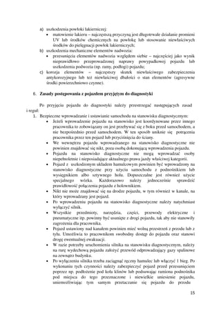 a) uszkodzenia powłoki lakierniczej:
• matowienie lakieru – najczęstszą przyczyną jest długotrwałe działanie promieni
UV   lub   środków   chemicznych   na   powłokę   lub   stosowanie   niewłaściwych
środków do pielęgnacji powłok lakierniczych;
b) uszkodzenia mechaniczne elementów nadwozia:
• przesunięcia elementów nadwozia względem siebie – najczęściej jako wynik
nieprawidłowo   przeprowadzonej   naprawy   powypadkowej   pojazdu   lub
uszkodzenia podwozia (np. ramy, podłogi) pojazdu;
c) korozja   elementów   –   najczęstszy   skutek   niewłaściwego   zabezpieczenia
antykorozyjnego   lub   też   niewłaściwej   dbałości   o   stan   elementów   (agresywne
środki powierzchniowo czynne).
 
6. Zasady postępowania z pojazdem przyjętym do diagnostyki
Po   przyjęciu   pojazdu   do   diagnostyki   należy   przestrzegać   następujących   zasad  
i reguł:
1. Bezpieczne wprowadzanie i ustawianie samochodu na stanowisku diagnostycznym:
• Jeżeli wprowadzenie pojazdu na stanowisko jest koordynowane przez innego
pracownika to zobowiązany on jest przebywać się z boku przed samochodem, a
nie bezpośrednio przed samochodem. W ten sposób uniknie się   potrącenia
pracownika przez ten pojazd lub przyciśnięcia do ściany.
• We   wewnętrzu   pojazdu   wprowadzanego   na   stanowisko   diagnostyczne   nie
powinien znajdować się nikt, poza osobą dokonującą wprowadzenia pojazdu.
• Pojazdu   na   stanowisko   diagnostyczne   nie   mogą   wprowadzać   osoby
niepełnoletnie i nieposiadające aktualnego prawa jazdy właściwej kategorii.
• Pojazd z  uszkodzonym układem hamulcowym powinien być wprowadzony na
stanowisko   diagnostyczne   przy   użyciu   samochodu   z   podnośnikiem   lub
wysięgnikiem   albo   sztywnego   holu.   Dopuszczalne   jest   również   użycie
specjalnego   wózka.   Każdorazowo   należy   jednocześnie   sprawdzić
prawidłowość połączenia pojazdu z holownikiem.
• Nikt nie może znajdować się na drodze pojazdu, w tym również w kanale, na
który wprowadzany jest pojazd.
• Po wprowadzeniu pojazdu na stanowisko diagnostyczne należy natychmiast
wyłączyć silnik. 
• Wszystkie   przedmioty,   narzędzia,   części,   przewody   elektryczne   i
pneumatyczne itp. powinny być usunięte z drogi pojazdu, tak aby nie stanowiły
zagrożenia dla pracownika. 
• Pojazd ustawiony nad kanałem powinien mieć wolną przestrzeń z przodu lub z
tyłu. Umożliwia to pracownikom swobodny dostęp do pojazdu oraz stanowi
drogę ewentualnej ewakuacji. 
• W razie potrzeby uruchomienia silnika na stanowisku diagnostycznym, należy
na rurę wydechową pojazdu założyć przewód odprowadzający gazy spalinowe
na zewnątrz budynku.
• Po wyłączeniu silnika trzeba zaciągnąć ręczny hamulec lub włączyć 1 bieg. Po
wykonaniu tych czynności należy zabezpieczyć pojazd przed przesunięciem
poprzez np. podłożenie pod koła klinów lub podsuwając ramiona podnośnika
pod   miejsca   do   tego   przeznaczone   i   niewielkie   uniesienie   pojazdu,
uniemożliwiając   tym   samym   przetaczanie   się   pojazdu   do   przodu  
15
 