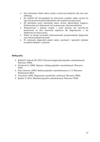 • Przy demontażu silnika należy usunąć w pierwszej kolejności olej oraz ciecz
chłodzącą.
• Do ciężkich lub niewygodnych do uchwycenia zespołów należy używać do
tego celu przystosowanych podnośników lub urządzeń dźwignicowych. 
• Do   demontażu   części   samochodu   należy   używać   odpowiednich   ściągaczy.
Niedozwolone jest zdejmowanie ich za pomocą np. uderzania młotkiem.
• Wymontowane   z   pojazdu   zespoły   i   części   powinny   być   niezwłoczne
przeniesione   na   inne   stanowiska   naprawcze   lub   diagnostyczne,   a   nie
składowane na miejscu pracy.
• Należy na bieżąco prowadzić dokumentowanie przeprowadzanej diagnostyki
oraz zaleceń podiagnostycznych.
• Po wykonaniu diagnostyki pojazd należy uruchomić i sprawdzić działanie
wszystkich układów i systemów.
Bibliografia:
1. Kubiak P., Zalewski M. (2012). Pracownia diagnostyki pojazdów samochodowych: 
Warszawa: WKiŁ.
2. Orzełowski S. (2008). Naprawa i obsługa pojazdów samochodowych. Warszawa: 
WSiP.
3. Praca zbiorowa. (2003). Budowa pojazdów samochodowych cz.1 i 2. Warszawa: 
Wydawnictwo REA.
4. Trzeciak K. (2005). Diagnostyka samochodów osobowych. Warszawa: WKiŁ.
5. Rychter T. (2012). Mechanik pojazdów samochodowych. Warszawa: WSiP.
17
 