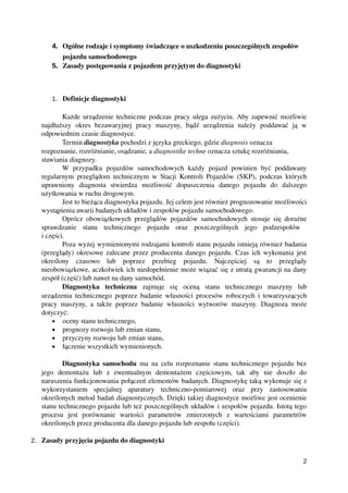 4. Ogólne rodzaje i symptomy świadczące o uszkodzeniu poszczególnych zespołów 
pojazdu samochodowego
5. Zasady postępowania z pojazdem przyjętym do diagnostyki
1. Definicje diagnostyki
Każde urządzenie techniczne podczas pracy ulega zużyciu. Aby zapewnić możliwie
najdłuższy   okres   bezawaryjnej   pracy   maszyny,   bądź   urządzenia   należy   poddawać   ją   w
odpowiednim czasie diagnostyce.
Termin diagnostyka pochodzi z języka greckiego, gdzie diagnosis oznacza 
rozpoznanie, rozróżnianie, osądzanie, a diagnostike techne oznacza sztukę rozróżniania, 
stawiania diagnozy. 
W  przypadku  pojazdów   samochodowych  każdy   pojazd   powinien  być  poddawany
regularnym przeglądom technicznym w Stacji Kontroli Pojazdów (SKP), podczas których
uprawniony   diagnosta   stwierdza   możliwość   dopuszczenia   danego   pojazdu   do   dalszego
użytkowania w ruchu drogowym. 
Jest to bieżąca diagnostyka pojazdu. Jej celem jest również prognozowanie możliwości
wystąpienia awarii badanych układów i zespołów pojazdu samochodowego. 
Oprócz obowiązkowych przeglądów pojazdów samochodowych stosuje się doraźne
sprawdzanie   stanu   technicznego   pojazdu   oraz   poszczególnych   jego   podzespołów  
i części.
Poza wyżej wymienionymi rodzajami kontroli stanu pojazdu istnieją również badania
(przeglądy) okresowe zalecane przez producenta danego pojazdu. Czas ich wykonania jest
określony   czasowo   lub   poprzez   przebieg   pojazdu.   Najczęściej   są   to   przeglądy
nieobowiązkowe, aczkolwiek ich niedopełnienie może wiązać się z utratą gwarancji na dany
zespół (część) lub nawet na dany samochód.
Diagnostyka   techniczna  zajmuje   się   oceną   stanu   technicznego   maszyny   lub
urządzenia technicznego poprzez badanie własności procesów roboczych i towarzyszących
pracy maszyny, a także poprzez badanie własności wytworów maszyny. Diagnoza może
dotyczyć:
• oceny stanu technicznego,
• prognozy rozwoju lub zmian stanu,
• przyczyny rozwoju lub zmian stanu,
• łączenie wszystkich wymienionych.
Diagnostyka samochodu  ma na celu rozpoznanie stanu technicznego pojazdu bez
jego   demontażu   lub   z   ewentualnym   demontażem   częściowym,   tak   aby   nie   doszło   do
naruszenia funkcjonowania połączeń elementów badanych. Diagnostykę taką wykonuje się z
wykorzystaniem   specjalnej   aparatury   techniczno­pomiarowej   oraz   przy   zastosowaniu
określonych metod badań diagnostycznych. Dzięki takiej diagnostyce możliwe jest ocenienie
stanu technicznego pojazdu lub też poszczególnych układów i zespołów pojazdu. Istotą tego
procesu   jest   porównanie   wartości   parametrów   zmierzonych   z   wartościami   parametrów
określonych przez producenta dla danego pojazdu lub zespołu (części).
2. Zasady przyjęcia pojazdu do diagnostyki
2
 