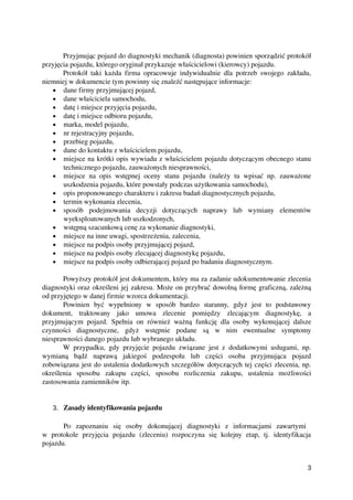 Przyjmując pojazd do diagnostyki mechanik (diagnosta) powinien sporządzić protokół
przyjęcia pojazdu, którego oryginał przykazuje właścicielowi (kierowcy) pojazdu. 
Protokół taki każda firma opracowuje indywidualnie dla potrzeb swojego zakładu,
niemniej w dokumencie tym powinny się znaleźć następujące informacje:
• dane firmy przyjmującej pojazd,
• dane właściciela samochodu,
• datę i miejsce przyjęcia pojazdu,
• datę i miejsce odbioru pojazdu,
• marka, model pojazdu,
• nr rejestracyjny pojazdu,
• przebieg pojazdu,
• dane do kontaktu z właścicielem pojazdu,
• miejsce na krótki opis wywiadu z właścicielem pojazdu dotyczącym obecnego stanu
technicznego pojazdu, zauważonych niesprawności,
• miejsce na opis wstępnej oceny stanu pojazdu (należy tu wpisać np. zauważone
uszkodzenia pojazdu, które powstały podczas użytkowania samochodu),
• opis proponowanego charakteru i zakresu badań diagnostycznych pojazdu,
• termin wykonania zlecenia,
• sposób   podejmowania   decyzji   dotyczących   naprawy   lub   wymiany   elementów
wyeksploatowanych lub uszkodzonych,
• wstępną szacunkową cenę za wykonanie diagnostyki,
• miejsce na inne uwagi, spostrzeżenia, zalecenia,
• miejsce na podpis osoby przyjmującej pojazd,
• miejsce na podpis osoby zlecającej diagnostykę pojazdu,
• miejsce na podpis osoby odbierającej pojazd po badaniu diagnostycznym.
Powyższy protokół jest dokumentem, który ma za zadanie udokumentowanie zlecenia
diagnostyki oraz określeni jej zakresu. Może on przybrać dowolną formę graficzną, zależną
od przyjętego w danej firmie wzorca dokumentacji.
Powinien   być   wypełniony   w   sposób   bardzo   staranny,   gdyż   jest   to   podstawowy
dokument,   traktowany   jako   umowa   zlecenie   pomiędzy   zlecającym   diagnostykę,   a
przyjmującym pojazd. Spełnia on również ważną funkcję dla osoby wykonującej dalsze
czynności   diagnostyczne,   gdyż   wstępnie   podane   są   w   nim   ewentualne   symptomy
niesprawności danego pojazdu lub wybranego układu.
W przypadku, gdy przyjęcie pojazdu związane jest z dodatkowymi usługami, np.
wymianą   bądź   naprawą   jakiegoś   podzespołu   lub   części   osoba   przyjmująca   pojazd
zobowiązana jest do ustalenia dodatkowych szczegółów dotyczących tej części zlecenia, np.
określenia   sposobu   zakupu   części,   sposobu   rozliczenia   zakupu,   ustalenia   możliwości
zastosowania zamienników itp.
3. Zasady identyfikowania pojazdu
Po   zapoznaniu   się   osoby   dokonującej   diagnostyki   z   informacjami   zawartymi  
w   protokole   przyjęcia   pojazdu   (zleceniu)   rozpoczyna   się   kolejny   etap,   tj.   identyfikacja
pojazdu.
3
 