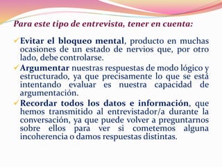 Para este tipo de entrevista, tener en cuenta:
Evitar el bloqueo mental, producto en muchas
ocasiones de un estado de nervios que, por otro
lado, debe controlarse.
Argumentar nuestras respuestas de modo lógico y
estructurado, ya que precisamente lo que se está
intentando evaluar es nuestra capacidad de
argumentación.
Recordar todos los datos e información, que
hemos transmitido al entrevistador/a durante la
conversación, ya que puede volver a preguntarnos
sobre ellos para ver si cometemos alguna
incoherencia o damos respuestas distintas.
 