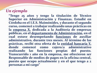 Un ejemplo
“Tengo 25 años y tengo la titulación de Técnico
Superior en Administración y Finanzas. Estudié en
Córdoba en el I.E.S. Maimónides, y durante el segundo
curso, comencé a trabajar realizando unas prácticas en
la empresa X, dedicada a la Auditoría de empresas
públicas, en el departamento de Administración, en el
cual estuve desempeñando funciones de auxiliar
administrativo, durante tres meses. Al término de las
prácticas, recibí otra oferta de la entidad bancaria Y,
donde comencé como cajero/a administrativo
realizando las funciones propias del puesto.
Transcurrido 1 año en la empresa, me ofrecieron ser
Responsable de medios de pagos en la oficina central,
puesto que ocupo actualmente y en el que tengo a 2
personas a mi cargo”
 