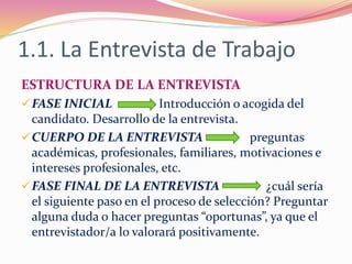 1.1. La Entrevista de Trabajo
ESTRUCTURA DE LA ENTREVISTA
FASE INICIAL Introducción o acogida del
candidato. Desarrollo de la entrevista.
CUERPO DE LA ENTREVISTA preguntas
académicas, profesionales, familiares, motivaciones e
intereses profesionales, etc.
FASE FINAL DE LA ENTREVISTA ¿cuál sería
el siguiente paso en el proceso de selección? Preguntar
alguna duda o hacer preguntas “oportunas”, ya que el
entrevistador/a lo valorará positivamente.
 