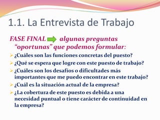 1.1. La Entrevista de Trabajo
FASE FINAL algunas preguntas
“oportunas” que podemos formular:
 ¿Cuáles son las funciones concretas del puesto?
 ¿Qué se espera que logre con este puesto de trabajo?
 ¿Cuáles son los desafíos o dificultades más
importantes que me puedo encontrar en este trabajo?
 ¿Cuál es la situación actual de la empresa?
 ¿La cobertura de este puesto es debida a una
necesidad puntual o tiene carácter de continuidad en
la empresa?
 