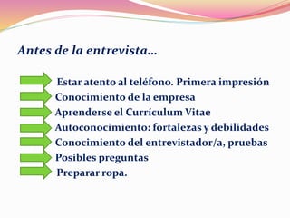 Antes de la entrevista…
Estar atento al teléfono. Primera impresión
Conocimiento de la empresa
Aprenderse el Currículum Vitae
Autoconocimiento: fortalezas y debilidades
Conocimiento del entrevistador/a, pruebas
Posibles preguntas
Preparar ropa.
 