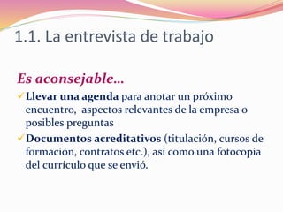 1.1. La entrevista de trabajo
Es aconsejable…
Llevar una agenda para anotar un próximo
encuentro, aspectos relevantes de la empresa o
posibles preguntas
Documentos acreditativos (titulación, cursos de
formación, contratos etc.), así como una fotocopia
del currículo que se envió.
 