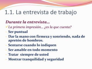 1.1. La entrevista de trabajo
Durante la entrevista…
La primera impresión… ¿es la que cuenta?
- Ser puntual
- Dar la mano con firmeza y sonriendo, nada de
apretón de hombros.
- Sentarse cuando lo indiquen
- Ser amable en todo momento
- Tratar siempre de usted
- Mostrar tranquilidad y seguridad
 