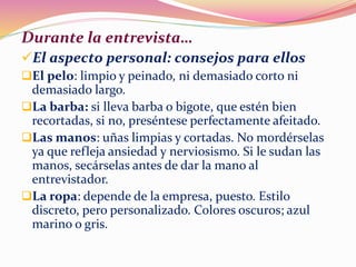 Durante la entrevista…
El aspecto personal: consejos para ellos
El pelo: limpio y peinado, ni demasiado corto ni
demasiado largo.
La barba: si lleva barba o bigote, que estén bien
recortadas, si no, preséntese perfectamente afeitado.
Las manos: uñas limpias y cortadas. No mordérselas
ya que refleja ansiedad y nerviosismo. Si le sudan las
manos, secárselas antes de dar la mano al
entrevistador.
La ropa: depende de la empresa, puesto. Estilo
discreto, pero personalizado. Colores oscuros; azul
marino o gris.
 