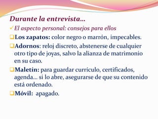 Durante la entrevista…
El aspecto personal: consejos para ellos
Los zapatos: color negro o marrón, impecables.
Adornos: reloj discreto, abstenerse de cualquier
otro tipo de joyas, salvo la alianza de matrimonio
en su caso.
Maletín: para guardar currículo, certificados,
agenda… si lo abre, asegurarse de que su contenido
está ordenado.
Móvil: apagado.
 
