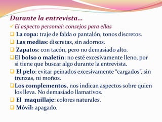 Durante la entrevista…
El aspecto personal: consejos para ellas
 La ropa: traje de falda o pantalón, tonos discretos.
 Las medias: discretas, sin adornos.
 Zapatos: con tacón, pero no demasiado alto.
El bolso o maletín: no esté excesivamente lleno, por
si tiene que buscar algo durante la entrevista.
 El pelo: evitar peinados excesivamente “cargados”, sin
trenzas, ni moños.
Los complementos, nos indican aspectos sobre quien
los lleva. No demasiado llamativos.
 El maquillaje: colores naturales.
 Móvil: apagado.
 