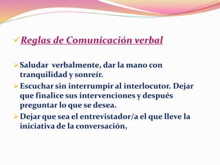 Reglas de Comunicación verbal
Saludar verbalmente, dar la mano con
tranquilidad y sonreír.
Escuchar sin interrumpir al interlocutor. Dejar
que finalice sus intervenciones y después
preguntar lo que se desea.
Dejar que sea el entrevistador/a el que lleve la
iniciativa de la conversación,
 