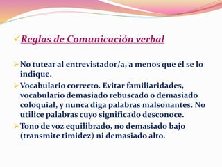 Reglas de Comunicación verbal
No tutear al entrevistador/a, a menos que él se lo
indique.
Vocabulario correcto. Evitar familiaridades,
vocabulario demasiado rebuscado o demasiado
coloquial, y nunca diga palabras malsonantes. No
utilice palabras cuyo significado desconoce.
Tono de voz equilibrado, no demasiado bajo
(transmite timidez) ni demasiado alto.
 