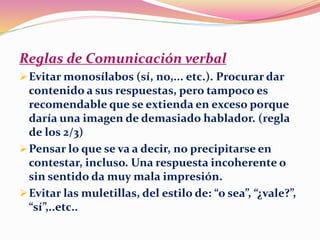 Reglas de Comunicación verbal
Evitar monosílabos (sí, no,... etc.). Procurar dar
contenido a sus respuestas, pero tampoco es
recomendable que se extienda en exceso porque
daría una imagen de demasiado hablador. (regla
de los 2/3)
Pensar lo que se va a decir, no precipitarse en
contestar, incluso. Una respuesta incoherente o
sin sentido da muy mala impresión.
Evitar las muletillas, del estilo de: “o sea”, “¿vale?”,
“sí”,..etc..
 
