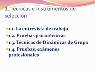 1. Técnicas e Instrumentos de
selección
1.1. La entrevista de trabajo
1.2. Pruebas psicotécnicas
1.3. Técnicas de Dinámicas de Grupo
1.4. Pruebas, exámenes
profesionales
 