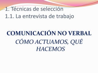 1. Técnicas de selección
1.1. La entrevista de trabajo
COMUNICACIÓN NO VERBAL
CÓMO ACTUAMOS, QUÉ
HACEMOS
 