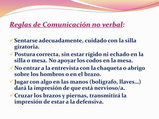 Reglas de Comunicación no verbal:
Sentarse adecuadamente, cuidado con la silla
giratoria.
Postura correcta, sin estar rígido ni echado en la
silla o mesa. No apoyar los codos en la mesa.
No entrar a la entrevista con la chaqueta o abrigo
sobre los hombros o en el brazo.
Jugar con algo en las manos (bolígrafo, llaves…)
dará la impresión de que está nervioso/a.
Cruzar los brazos y piernas, transmitirá la
impresión de estar a la defensiva.
 