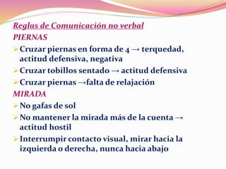 Reglas de Comunicación no verbal
PIERNAS
Cruzar piernas en forma de 4 → terquedad,
actitud defensiva, negativa
Cruzar tobillos sentado → actitud defensiva
Cruzar piernas →falta de relajación
MIRADA
No gafas de sol
No mantener la mirada más de la cuenta →
actitud hostil
Interrumpir contacto visual, mirar hacia la
izquierda o derecha, nunca hacia abajo
 