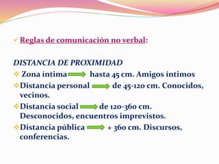 Reglas de comunicación no verbal:
DISTANCIA DE PROXIMIDAD
 Zona íntima hasta 45 cm. Amigos íntimos
Distancia personal de 45-120 cm. Conocidos,
vecinos.
Distancia social de 120-360 cm.
Desconocidos, encuentros imprevistos.
Distancia pública + 360 cm. Discursos,
conferencias.
 