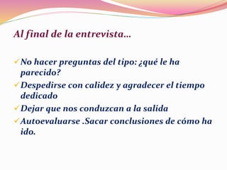 Al final de la entrevista…
No hacer preguntas del tipo: ¿qué le ha
parecido?
Despedirse con calidez y agradecer el tiempo
dedicado
Dejar que nos conduzcan a la salida
Autoevaluarse .Sacar conclusiones de cómo ha
ido.
 