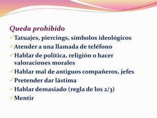 Queda prohibido
Tatuajes, piercings, símbolos ideológicos
Atender a una llamada de teléfono
Hablar de política, religión o hacer
valoraciones morales
Hablar mal de antiguos compañeros, jefes
Pretender dar lástima
Hablar demasiado (regla de los 2/3)
Mentir
 