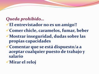 Queda prohibido…
El entrevistador no es un amigo!!
Comer chicle, caramelos, fumar, beber
Mostrar inseguridad, dudas sobre las
propias capacidades
Comentar que se está dispuesto/a a
aceptar cualquier puesto de trabajo y
salario
Mirar el reloj
 