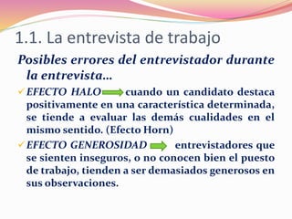 1.1. La entrevista de trabajo
Posibles errores del entrevistador durante
la entrevista…
EFECTO HALO cuando un candidato destaca
positivamente en una característica determinada,
se tiende a evaluar las demás cualidades en el
mismo sentido. (Efecto Horn)
EFECTO GENEROSIDAD entrevistadores que
se sienten inseguros, o no conocen bien el puesto
de trabajo, tienden a ser demasiados generosos en
sus observaciones.
 