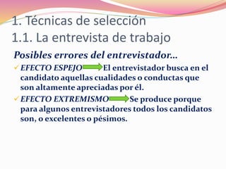 1. Técnicas de selección
1.1. La entrevista de trabajo
Posibles errores del entrevistador…
EFECTO ESPEJO El entrevistador busca en el
candidato aquellas cualidades o conductas que
son altamente apreciadas por él.
EFECTO EXTREMISMO Se produce porque
para algunos entrevistadores todos los candidatos
son, o excelentes o pésimos.
 