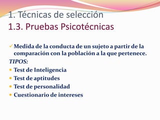 1. Técnicas de selección
1.3. Pruebas Psicotécnicas
Medida de la conducta de un sujeto a partir de la
comparación con la población a la que pertenece.
TIPOS:
 Test de Inteligencia
 Test de aptitudes
 Test de personalidad
 Cuestionario de intereses
 