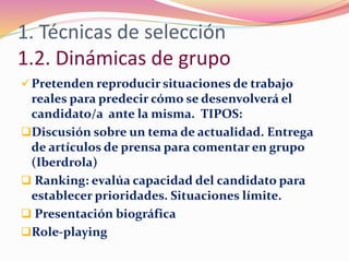 1. Técnicas de selección
1.2. Dinámicas de grupo
Pretenden reproducir situaciones de trabajo
reales para predecir cómo se desenvolverá el
candidato/a ante la misma. TIPOS:
Discusión sobre un tema de actualidad. Entrega
de artículos de prensa para comentar en grupo
(Iberdrola)
 Ranking: evalúa capacidad del candidato para
establecer prioridades. Situaciones límite.
 Presentación biográfica
Role-playing
 