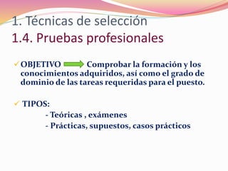 1. Técnicas de selección
1.4. Pruebas profesionales
OBJETIVO Comprobar la formación y los
conocimientos adquiridos, así como el grado de
dominio de las tareas requeridas para el puesto.
 TIPOS:
- Teóricas , exámenes
- Prácticas, supuestos, casos prácticos
 