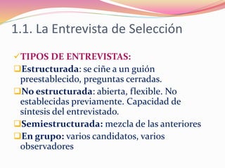 1.1. La Entrevista de Selección
TIPOS DE ENTREVISTAS:
Estructurada: se ciñe a un guión
preestablecido, preguntas cerradas.
No estructurada: abierta, flexible. No
establecidas previamente. Capacidad de
síntesis del entrevistado.
Semiestructurada: mezcla de las anteriores
En grupo: varios candidatos, varios
observadores
 