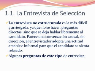 1.1. La Entrevista de Selección
La entrevista no estructurada es la más difícil
y arriesgada, ya que no se hacen preguntas
directas, sino que se deja hablar libremente al
candidato. Parece una conversación causal, sin
dirección, el entrevistador adopta una actitud
amable e informal para que el candidato se sienta
relajado.
Algunas preguntas de este tipo de entrevista:
 